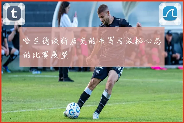 哈兰德谈新历史的书写与放松心态的比赛展望