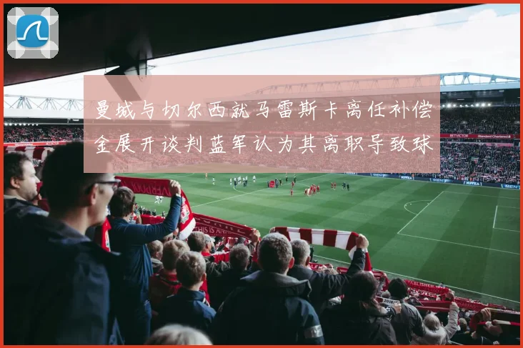 曼城与切尔西就马雷斯卡离任补偿金展开谈判蓝军认为其离职导致球队崩盘