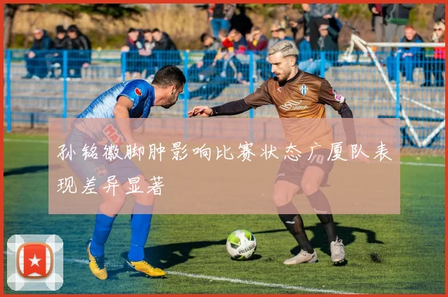 孙铭徽脚肿影响比赛状态广厦队表现差异显著