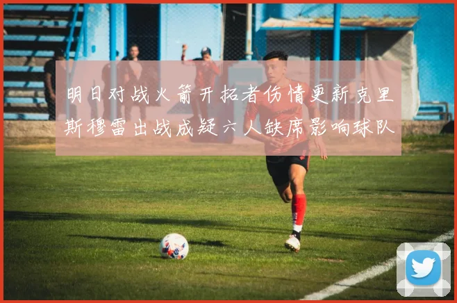 明日对战火箭开拓者伤情更新克里斯穆雷出战成疑六人缺席影响球队实力