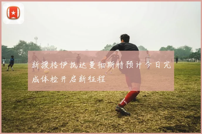 新援格伊抵达曼彻斯特预计今日完成体检开启新征程