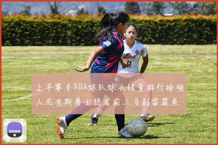 上半赛季NBA球队球衣销量排行榜湖人尼克斯勇士稳居前三马刺雷霆表现抢眼