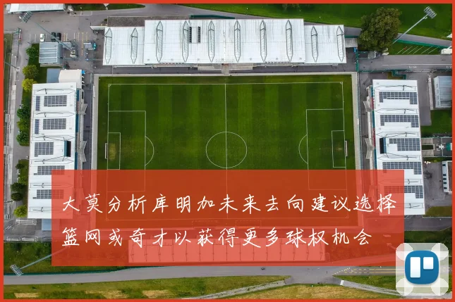 大莫分析库明加未来去向建议选择篮网或奇才以获得更多球权机会