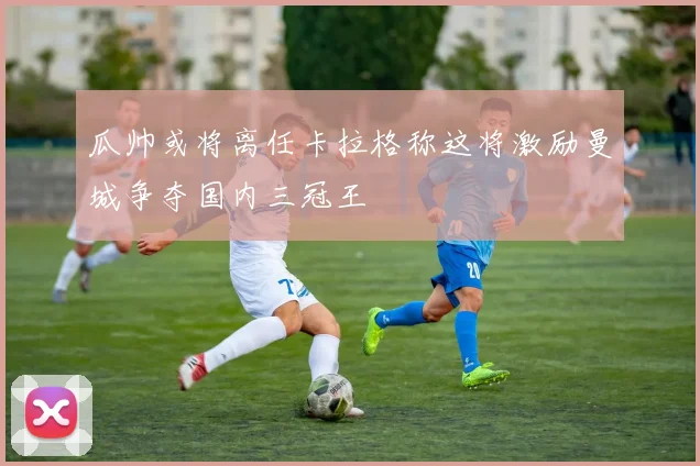 瓜帅或将离任卡拉格称这将激励曼城争夺国内三冠王