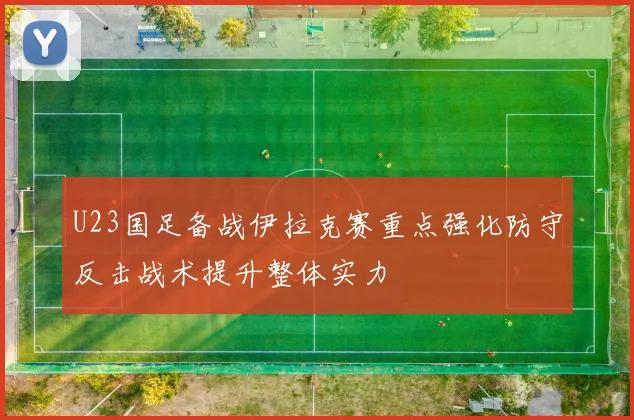 U23国足备战伊拉克赛重点强化防守反击战术提升整体实力
