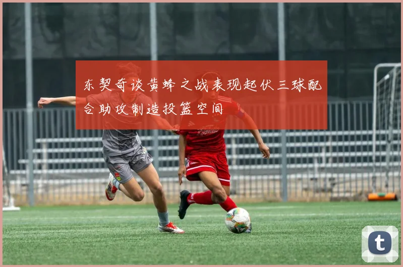 东契奇谈黄蜂之战表现起伏三球配合助攻制造投篮空间