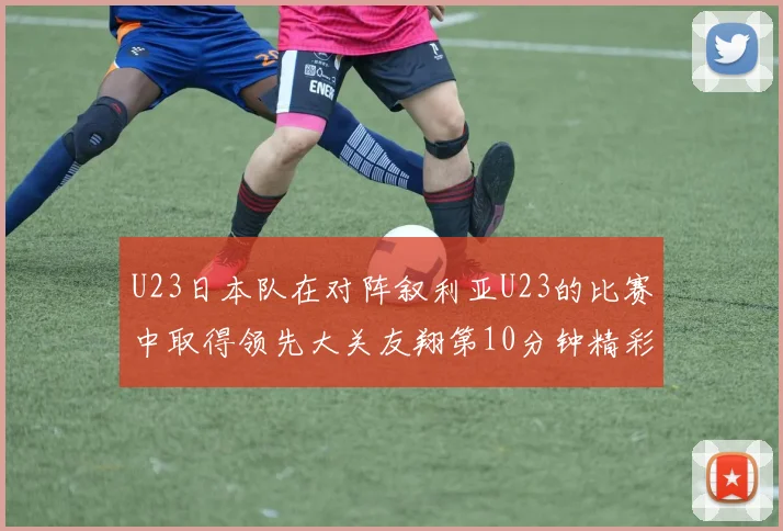 U23日本队在对阵叙利亚U23的比赛中取得领先大关友翔第10分钟精彩进球