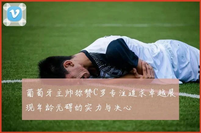 葡萄牙主帅称赞C罗专注追求卓越展现年龄无碍的实力与决心
