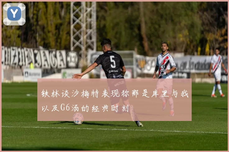 铁林谈沙梅特表现称那是库里与我以及G6汤的经典时刻
