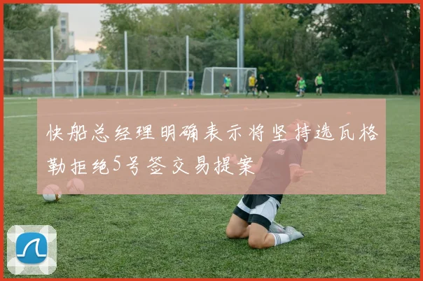 快船总经理明确表示将坚持选瓦格勒拒绝5号签交易提案
