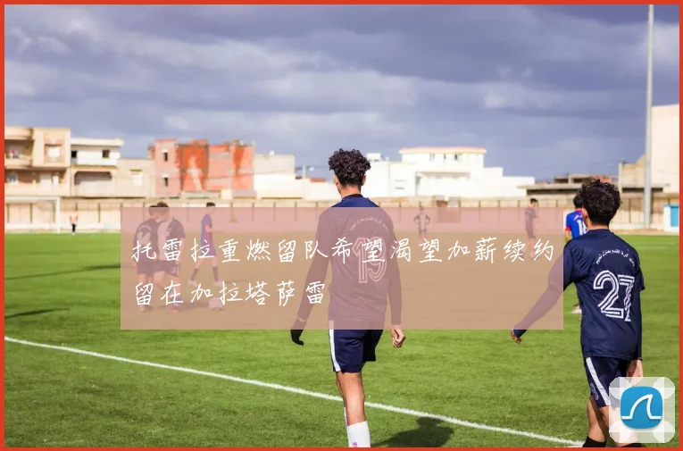 托雷拉重燃留队希望渴望加薪续约留在加拉塔萨雷
