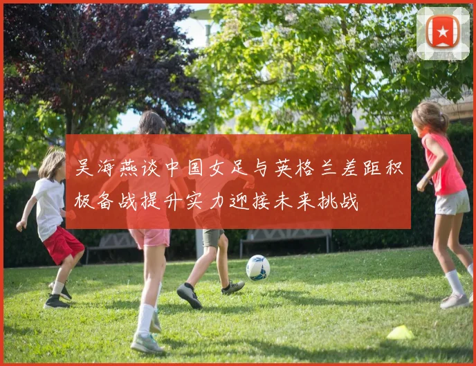吴海燕谈中国女足与英格兰差距积极备战提升实力迎接未来挑战