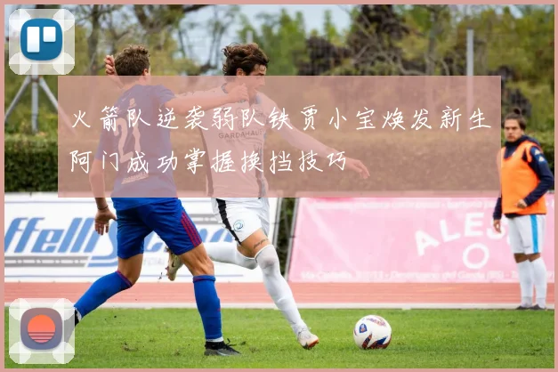 火箭队逆袭弱队铁贾小宝焕发新生阿门成功掌握换挡技巧