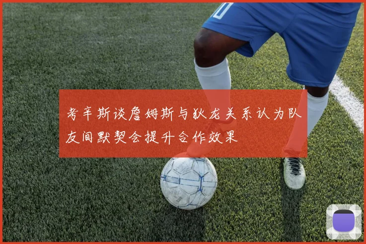 考辛斯谈詹姆斯与狄龙关系认为队友间默契会提升合作效果