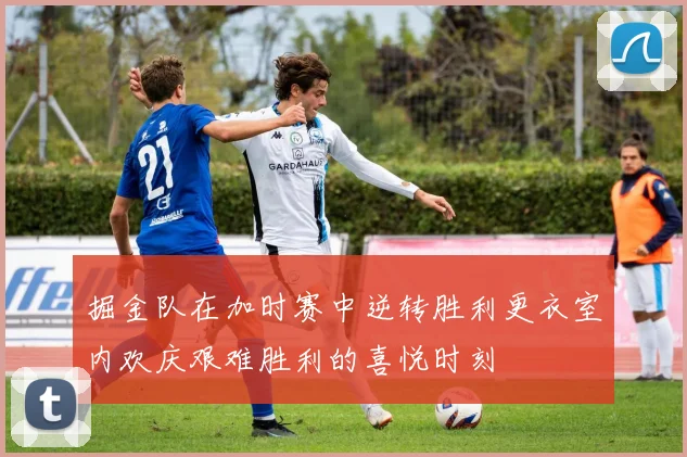 掘金队在加时赛中逆转胜利更衣室内欢庆艰难胜利的喜悦时刻