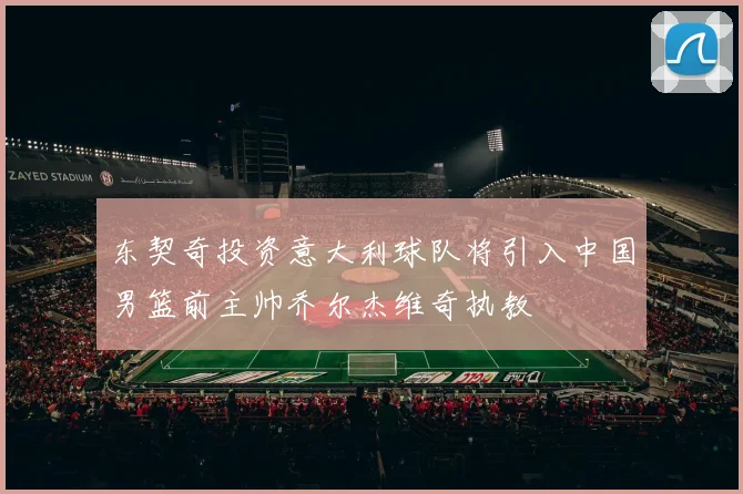 东契奇投资意大利球队将引入中国男篮前主帅乔尔杰维奇执教