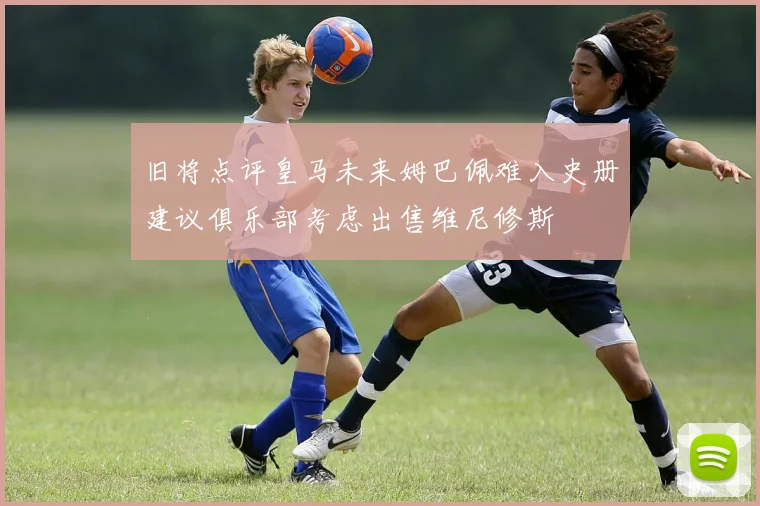 旧将点评皇马未来姆巴佩难入史册建议俱乐部考虑出售维尼修斯