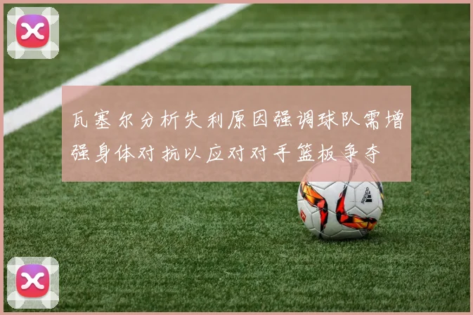 瓦塞尔分析失利原因强调球队需增强身体对抗以应对对手篮板争夺
